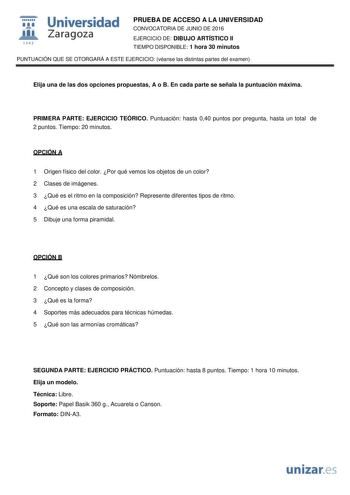  Universidad fil Zaragoza 1S42 PRUEBA DE ACCESO A LA UNIVERSIDAD CONVOCATORIA DE JUNIO DE 2016 EJERCICIO DE DIBUJO ARTÍSTICO II TIEMPO DISPONIBLE 1 hora 30 minutos PUNTUACIÓN QUE SE OTORGARÁ A ESTE EJERCICIO véanse las distintas partes del examen Elija una de las dos opciones propuestas A o B En cada parte se señala la puntuación máxima PRIMERA PARTE EJERCICIO TEÓRICO Puntuación hasta 040 puntos por pregunta hasta un total de 2 puntos Tiempo 20 minutos OPCIÓN A 1 Origen físico del color Por qué…