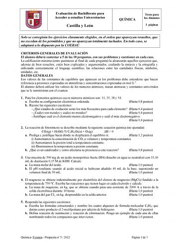 Evaluación de Bachillerato para Acceder a estudios Universitarios Castilla y León QUÍMICA Texto para los Alumnos 3 páginas Solo se corregirán los ejercicios claramente elegidos en el orden que aparezcan resueltos que no excedan de los permitidos y que no aparezcan totalmente tachados En todo caso se adaptará a lo dispuesto por la COEBAU CRITERIOS GENERALES DE EVALUACIÓN El alumno deberá contestar a 5 de las 10 preguntas con sus problemas y cuestiones en cada caso La calificación máxima entre pa…