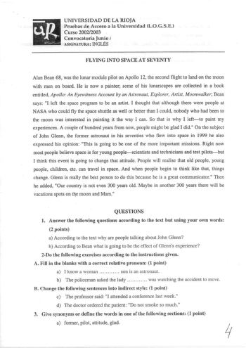 UNIVERSIDAD DE LA RIOJA Pruebas de Acceso a la Universidad LOGSE Curso 20022003 Convocatoria Junio J ASIGNATURA INGLÉS FLYING INTO SPACE AT SEVENTY Alan Bean 68 was the lunar module pilot on Apello 12 the second flight to land on the moon with men on board He is now a painter sorne of his lunarscapes are collected in a book entitled Apollo An Eyewitness Account by an Astronaut Explorer Artist Moonwalker Bean says I left the space program to be an artist I thought that although there were people…