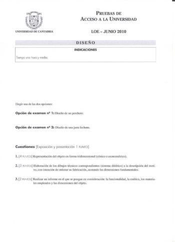 PRUEBAS DE ACCESO A LA UNIVERSIDAD Tiempo u 110 hora y media  LOE  JUNIO 2010 DISEÑO INDICACIONES Elegir una de lIS dos opciones Opción de examen n 1 Disciío de un pcrcher Opción de examen n 2 Diseño de una jarra lechera Cuestiones Exposición y presentoción l PUNrO l L1 ru fCS Representación del objeto en forma lddimcnsional cinico o axonornilrico 2 3 ru rosj Elaboración de los dibujos tecnicos correspondientes sistema diédric a la descripción del moti vo con inlención de ordenar su fabricación…