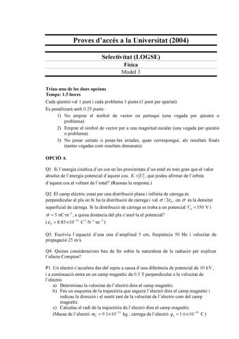 Proves daccés a la Universitat 2004 Selectivitat LOGSE Física Model 3 Triau una de les dues opcions Temps 15 hores Cada qestió val 1 punt i cada problema 3 punts 1 punt per apartat Es penalitzar amb 025 punts 1 No emprar el símbol de vector on pertoqui una vegada per qestió o problema 2 Emprar el símbol de vector per a una magnitud escalar una vegada per qestió o problema 3 No posar unitats o posarles errades quan correspongui als resultats finals tantes vegades com resultats demanats OPCIÓ A Q…