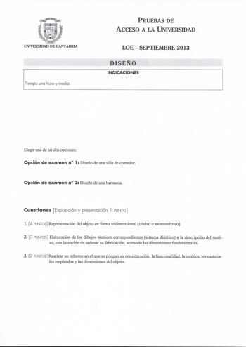 UNIVERSIDAD DE CANTABRIA PRUEBAS DE ACCESO A LA UNIVERSIDAD LOE  SEPTIEMBRE 2013 DISEÑO INDICACIONES Elegir una de las dos opciones Opción de examen n 1 Diseño de una silla de comedor Opción de examen n 2 Diseño de una barbacoa Cuestiones Exposic ión y presentación 1 PUNTO  l 4 PUNTOS Representación del objeto en forma tridimensional cónico o axonométrico 2 3 PUNTOS Elaboración de los dibujos técnicos correspondientes sistema diédrico a la descripción del motivo con intención de ordenar su fabr…