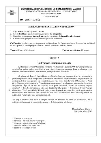 00 1 UNIVERSIDAD AUTONOMA lllltllillI UNIVERSIDADES PÚBLICAS DE LA COMUNIDAD DE MADRID PRUEBA DE ACCESO A LAS ENSEÑANZAS UNIVERSITARIAS OFICIALES DE GRADO Curso 20102011 MATERIA FRANCÉS INSTRUCCIONES GENERALES Y VALORACIÓN 1 Elija una de las dos opciones A  B 2 Lea todo el texto cuidadosamente así como las preguntas 3 Proceda a responder en lengua francesa las cuestiones de la opción seleccionada 4 Conteste a las preguntas en el orden en que están planteadas Calificación las dos primeras pregun…