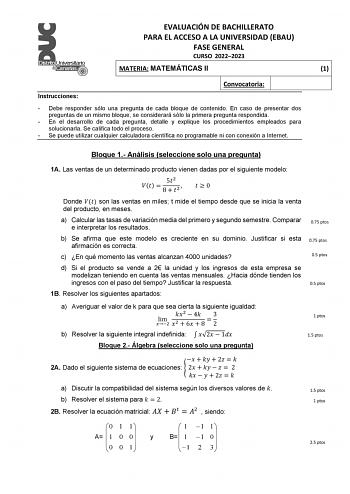 EVALUACIÓN DE BACHILLERATO PARA EL ACCESO A LA UNIVERSIDAD EBAU FASE GENERAL CURSO 20222023 MATERIA MATEMÁTICAS II 1 Convocatoria Instrucciones  Debe responder sólo una pregunta de cada bloque de contenido En caso de presentar dos preguntas de un mismo bloque se considerará sólo la primera pregunta respondida  En el desarrollo de cada pregunta detalle y explique los procedimientos empleados para solucionarla Se califica todo el proceso  Se puede utilizar cualquier calculadora científica no prog…