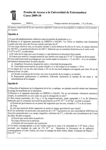 u EX Prueba de Acceso a la Universidad de Extremadura Curso 20091 O Asignatura  FÍSICA Tiempo máximo de la prueba  l h y 30 min El alumno elegirá uno de los dos repertorios siguientes Cada una de las preguntas se calificará con un máximo de 2 puntos Opción A 1 Leyes del desplazamiento radiactivo para la emisión de partículas a y y 2 Razona si el siguiente enunciado es CIERTO o FALSO La Tierra se desplaza más lentamente cuando está más cerca del Sol que cuando está lejos de él 3 Una carga eléctr…