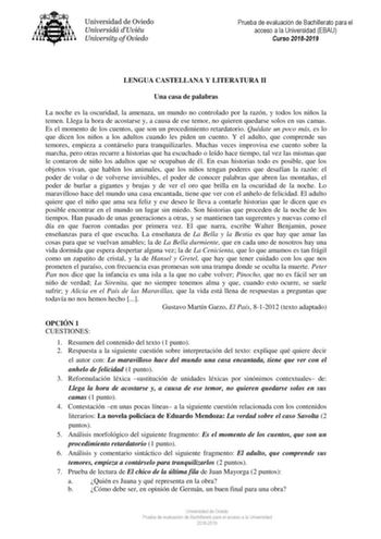 Prueba de evaluación de Bachillerato para el acceso a la Universidad EBAU Curso 20182019 LENGUA CASTELLANA Y LITERATURA II Una casa de palabras La noche es la oscuridad la amenaza un mundo no controlado por la razón y todos los niños la temen Llega la hora de acostarse y a causa de ese temor no quieren quedarse solos en sus camas Es el momento de los cuentos que son un procedimiento retardatorio Quédate un poco más es lo que dicen los niños a los adultos cuando les piden un cuento Y el adulto q…