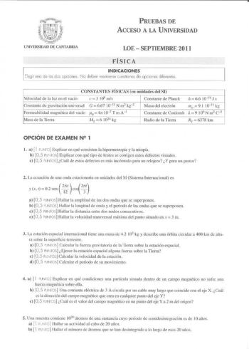 PRUEBAS DE ACCESO A LA UNIVERSIDAD LOE  SEPTIEMBRE 201 1 FÍSICA INDICACIONES Elegir uno de os cls pciones No deben resoverne uAslio nes de opcioies difere ntes CONSTXÑiES FISICAS en unidades del SI Velocidad de la luz en el vacío c l 108 mis  Co11s1an1e de grnvilaciún universal G 667 rn11 N rn2 kg 2 Permeabilidad magnética del vacío ii0  4tt 107 T m A 1 Masa de la Tierra  Mr 6 1021 kg Constiuite de Planck  66 10J4 J s  Masa del electrón Constante de Coulomb m k9 91 109 10l l N rn2 k c 2 Radio d…