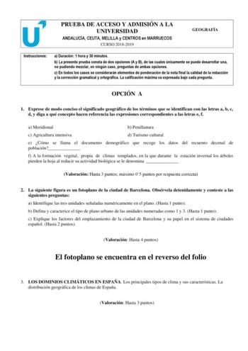 PRUEBA DE ACCESO Y ADMISIÓN A LA UNIVERSIDAD ANDALUCÍA CEUTA MELILLA y CENTROS en MARRUECOS CURSO 20182019 GEOGRAFÍA Instrucciones a Duración 1 hora y 30 minutos b La presente prueba consta de dos opciones A y B de las cuales únicamente se puede desarrollar una no pudiendo mezclar en ningún caso preguntas de ambas opciones c En todos los casos se considerarán elementos de ponderación de la nota final la calidad de la redacción y la corrección gramatical y ortográfica La calificación máxima va e…