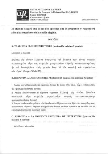 UNIVERSIDAD DE LA RIOJA Pruebas de Acceso a la Universidad LOGSE Curso 20032004 Convocatoria Junio ASIGNATURA GRIEGO CURJÚCULO NUEVO         El alumno elegirá una de las dos opciones que se proponen y responderá  sólo a las cuestiones de la opción elegida OPCIÓNl A TRADUZCA EL SIGUIENTE TEXTO puntuación máxima 5 puntos La zorra y la máscara aAWTTl Els olKav EA8ouoa únoKptTou Kat ÍKaoTa Twv auTou oKeuwv otEpEuvwÉVl EpE Kat KEjaAV opoAUKlOU EUjuws KaTEOKEUaoÉVlV w V Kat dvaAaj3oDoa Ta1s XEPOlV Eq…