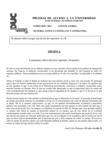 PRUEBAS DE ACCESO A LA UNIVERSIDAD FASE GENERAL MATERIAS COMUNES CURSO 2010  2011 CONVOCATORIA MATERIA LENGUA CASTELLANA Y LITERATURA El alumno debe escoger una de las dos opciones A o B OPCIÓN A Comentario crítico del texto siguiente 10 puntos El velo se está convirtiendo en los últimos tiempos en una cuestión controvertida en la política de integración europea En Francia el gobierno conservador se ha decantado por prohibir el velo integral en todos los espacios públicos Antes prohibieron en l…