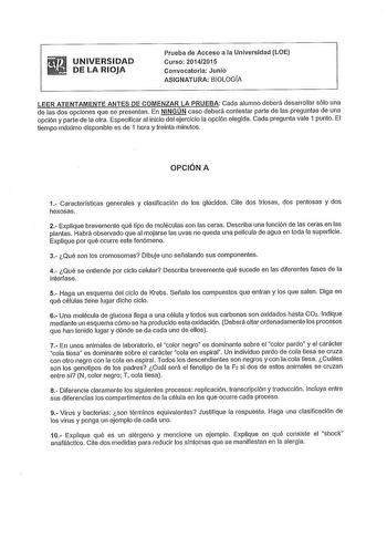 UNIVERSIDAD DE LA RIOJA Prueba de Acceso a la Universidad LOE Curso 20142015 Convocatoria Junio ASIGNATURA BIOLOGÍA LEER ATENTAMENTE ANTES DE COMENZAR LA PRUEBA Cada alumno deberá desarrollar sólo una de las dos opciones que se presentan En NINGÚN caso deberá contestar parte de las preguntas de una opción y parte de la otra Especificar al inicio del ejercicio la opción elegida Cada pregunta vale 1 punto El tiempo máximo disponible es de 1 hora y treinta minutos OPCIÓN A 1 Características genera…