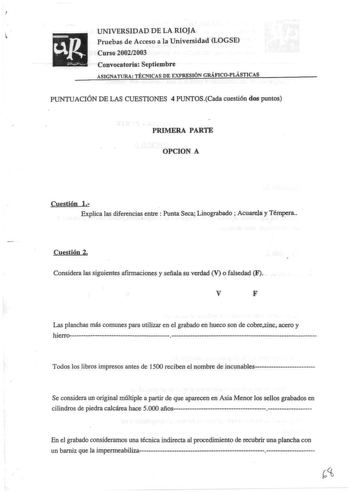 UNIVERSIDAD DE LA RIOJA Pruebas de Acceso a la Universidad LOGSE Curso 20022003 Convocatoria Septiembre ASIGNATURA TÉCNJCAS DE EXPRESIÓN GRÁFICOPLÁSTICAS PUNTUACIÓN DE LAS CUESTIONES 4 PUNTOSCada cuestión dos puntos PRIMERA PARTE OPCION A Cuestión l Explica las diferenci entre  Punta Seca Linograbado  Acuarelay Témpera Cuestión 2 Considera las siguientes afirmaciones y señala su verdad V o falsedad F V F Las planchas más comunes para utilizar en el grabado en hueco son de cobrezinc acero y h i …