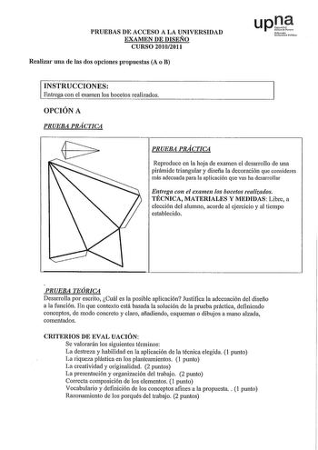 PRUEBAS DE ACCESO A LA UNIVERSIDAD EXAMEN DE DISEÑO CURSO 20102011 Realizar una de las dos opciones propuestas A o B upDJ NfoUo thrliAO lHilu INSTRUCCIONES Entrega con el examen los bocetos realizados OPCIÓN A PRUEBA PRÁCTICA PRUEBA PRÁCTICA Reproduce en la hoja de examen el desarrollo de una pirámide triangular y diseña la decoración que consideres más adecuada para la aplicación que vas ha desarrollar Entrega con el examen los bocetos realizados TÉCNICA MATERIALES Y MEDIDAS Libre a elección d…