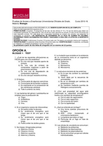 20164  lliJ  b M UNIVERSIDAD DE CASTILLA LA MANCHA Pruebas de Acceso a Enseñanzas Universitarias Oficiales de Grado Materia Biología Curso 201516 Esta prueba está estructurada en DOS OPCIONES A y B DEBERÁ ELEGIR UNA DE ELLAS COMPLETA Cada una está organizada de la siguiente forma PRIMER BLOQUE 3 puntos 14 preguntas de tipo test las dos últimas n 13 y 14 son de reserva pero deben ser contestadas igualmente En cada pregunta sólo una de las cuatro opciones es correcta El valor es de 025 puntos por…