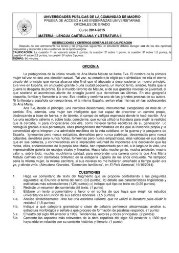 UNIVERSIDADES PÚBLICAS DE LA COMUNIDAD DE MADRID PRUEBA DE ACCESO A LAS ENSEÑANZAS UNIVERSITARIAS OFICIALES DE GRADO Curso 20142015 MATERIA LENGUA CASTELLANA Y LITERATURA II INSTRUCCIONES Y CRITERIOS GENERALES DE CALIFICACIÓN Después de leer atentamente los textos y las preguntas siguientes el estudiante deberá escoger una de las dos opciones propuestas y responder a las cuestiones de la opción elegida CALIFICACIÓN La cuestión 1 se valorará sobre 2 puntos la cuestión 2 sobre 1 punto la cuestión…