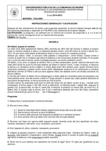 UNIVERSIDADES PÚBLICAS DE LA COMUNIDAD DE MADRID PRUEBA DE ACCESO A LAS ENSEÑANZAS UNIVERSITARIAS OFICIALES DE GRADO Curso 20142015 MATERIA ITALIANO INSTRUCCIONES GENERALES Y CALIFICACIÓN Después de leer atentamente los textos y las preguntas siguientes el alumno deberá escoger una de las dos opciones propuestas y responder en ITALIANO a las cuestiones de la opción elegida CALIFICACIÓN La pregunta 1 se calificará con un máximo de 3 puntos las preguntas 2 3 4 y 5 con un máximo de 1 punto la preg…