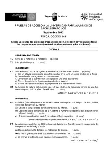 UNIVERSIDAD DE MURCIA Ith Región de Murcia Universidad Politécnica de Cartagena PRUEBAS DE ACCESO A LA UNIVERSIDAD PARA ALUMNOS DE BACHILLERATO LOE Septiembre 2012 FÍSICA CÓDIGO 149 Escoge uno de los dos exámenes propuestos opción A u opción B y contesta a todas las preguntas planteadas dos teóricas dos cuestiones y dos problemas OPCIÓN A PREGUNTAS DE TEORÍA T1 Leyes de la reflexión y la refracción T2 Principio de Huygens 1 punto 1 punto CUESTIONES C1 Indica de cada uno de los siguientes enunci…