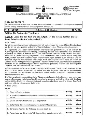 EVALUACIÓN DE BACHILLERATO PARA EL ACCESO A LA UNIVERSIDAD 205 ALEMÁN EBAU2022  JUNIO NOTA IMPORTANTE Se trata de un único examen que contiene dos textos a elegir uno para el primer bloque un segundo bloque único y un tercer bloque con dos opciones a elegir una Teil 1 LESEN Arbeitszeit 25 Minuten 30 Punkte Whlen Sie Text A oder Text B aus TEXT A Lesen Sie den Text und die Aufgaben 1 bis 6 dazu Whlen Sie bei jeder Aufgabe richtig oder falsch Hallo Florian tut mir leid dass ich mich erst jetzt me…