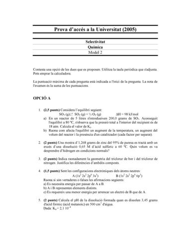 Prova daccés a la Universitat 2005 Selectivitat Química Model 2 Contesta una opció de les dues que es proposen Utilitza la taula peridica que sadjunta Pots emprar la calculadora La puntuació mxima de cada pregunta est indicada a linici de la pregunta La nota de lexamen és la suma de les puntuacions OPCIÓ A 1 25 punts Considera lequilibri segent SO3 g SO2 g   O2 g H  98 kJmol a En un reactor de 5 litres sintrodueixen 2000 grams de SO3 Aconseguit lequilibri a 80 C sobserva que la pressió total a …