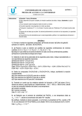 u Universidades Públicas de Andalucía UNIVERSIDADES DE ANDALUCÍA PRUEBA DE ACCESO A LA UNIVERSIDAD CURSO 20142015 QUÍMICA Instrucciones a Duración 1 hora y 30 minutos b Elija y desarrolle una opción completa sin mezclar cuestiones de ambas Indique claramente la opción elegida c No es necesario copiar la pregunta basta con poner su número d Se podrá responder a las preguntas en el orden que desee e Puntuación Cuestiones n 1 2 3 y 4 hasta 15 puntos cada una Problemas n 5 y 6 hasta 2 puntos cada u…