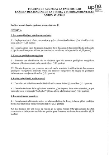 PRUEBAS DE ACCESO A LA UNIVERSIDAD u p J1 EXAMEN DE CIENCIAS DE LA TIERRA y MEDIOAMBIENTALES Nrko ueó CURSO 20142015 Realizar una de las dos opciones propuestas A o B OPCIÓN A l Las masas fluidas y sus riesgos asociados l l Explique qué es el efecto invernadero y qué es el cambio climático Qué relación existe entre ambos 125 puntos 12 Describa cinco tipos de riesgos derivados de la dinámica de las masas fluidas indicando el tipo de medidas que se utilizan para minimizar sus efectos en la poblac…