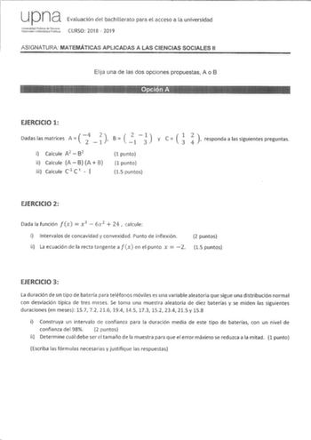 upna Evaluación del bachillerato para el acceso a la universidad 8iduffst CURSO 2018  2019 ASIGNATURA MATEMÁTICAS APLICADAS A LAS CIENCIAS SOCIALES 11 Elija una de las dos opciones propuestas A o B EJERCICIO 1   Dadas las matrices A  4 2  B   2  1  y C   1 2 1 1 3 3 responda a las siguientes preguntas i Calcule A 2  B2 ii Calcule A B A iii Calcule C1 C  I 1 punto 1 punto 15 puntos EJERCICIO 2  Dada la función fx x 3  6x 2  24 calcule i Intervalos de concavidad y convexidad Punto de inflexión  i…