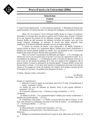 UIB Nt Prova daccés a la Universitat 2006 Selectivitat Francs Model 1 1 Lisez le texte attentivement 2 Lisez toutes les questions 3 Répondez en franais aux questions posées Nutilisez pas dans vos réponses des syntagmes ou des phrases du texte Dans son livre Quartier Nord  Franois Ruffin donne un visage  la banlieue Journaliste il a navigué deux ans dans le quartier nord dAmiens pour raconter lordinaire de la cité dessiner les portraits de ses habitants raconter le quotidien de la relégation Fra…