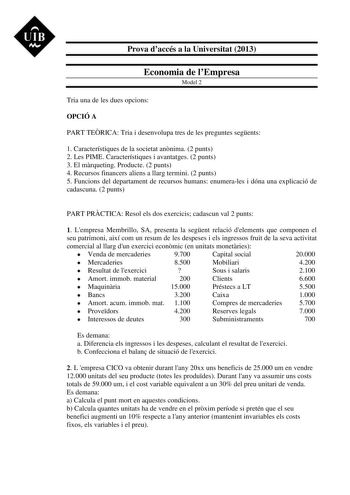 UIB M Prova daccés a la Universitat 2013 Economia de lEmpresa Model 2 Tria una de les dues opcions OPCIÓ A PART TERICA Tria i desenvolupa tres de les preguntes segents 1 Característiques de la societat annima 2 punts 2 Les PIME Característiques i avantatges 2 punts 3 El mrqueting Producte 2 punts 4 Recursos financers aliens a llarg termini 2 punts 5 Funcions del departament de recursos humans enumerales i dóna una explicació de cadascuna 2 punts PART PRCTICA Resol els dos exercicis cadascun val…