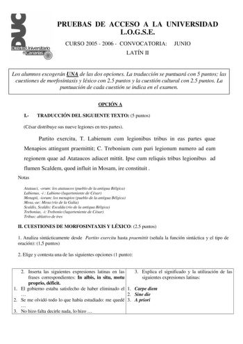 PRUEBAS DE ACCESO A LA UNIVERSIDAD LOGSE CURSO 2005  2006  CONVOCATORIA JUNIO LATÍN II Los alumnos escogerán UNA de las dos opciones La traducción se puntuará con 5 puntos las cuestiones de morfosintaxis y léxico con 25 puntos y la cuestión cultural con 25 puntos La puntuación de cada cuestión se indica en el examen OPCIÓN A I TRADUCCIÓN DEL SIGUIENTE TEXTO 5 puntos César distribuye sus nueve legiones en tres partes Partito exercitu T Labienum cum legionibus tribus in eas partes quae Menapios a…