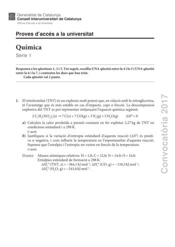 Convocatria 2017 Proves daccés a la universitat Química Srie 1 Responeu a les qestions 1 2 i 3 Tot seguit escolliu UNA qestió entre la 4 i la 5 i UNA qestió entre la 6 i la 7 i contesteu les dues que heu triat Cada qestió val 2 punts 1 El trinitrotolu TNT és un explosiu molt potent que en relació amb la nitroglicerina té lavantatge que és més estable en cas dimpacte cops o fricció La descomposició explosiva del TNT es pot representar mitjanant lequació química segent 2C7H5NO23s7Cs7COg3N2g5H2OgH…