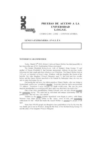 PRUEBAS DE ACCESO A LA UNIVERSIDAD LOGSE CURSO 2001  2002  CONVOCATORJ A LENGUA EXTRANJERA  l N G L É S WOXDE RFU L GRA 10lIOTI IER Today March 301h 2002 Britains beloved Queen Mother has died eaceflly in he r sleep ar 1he age o f 101 Buckingham Palace announced T he former Elizabeth BowesLyon wife of Brirains King George VI and 11101her of Queen El i11be th 11 had become increasingly delicate in previous weeks following herbad cough and chest infec1ion over Christmas The Queen Mother died al 3…