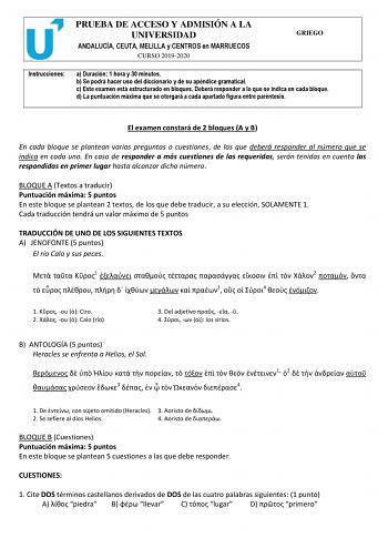 PRUEBA DE ACCESO Y ADMISIÓN A LA UNIVERSIDAD ANDALUCÍA CEUTA MELILLA y CENTROS en MARRUECOS CURSO 20192020 GRIEGO Instrucciones a Duración 1 hora y 30 minutos b Se podrá hacer uso del diccionario y de su apéndice gramatical c Este examen está estructurado en bloques Deberá responder a lo que se indica en cada bloque d La puntuación máxima que se otorgará a cada apartado figura entre paréntesis El examen constará de 2 bloques A y B En cada bloque se plantean varias preguntas o cuestiones de las …