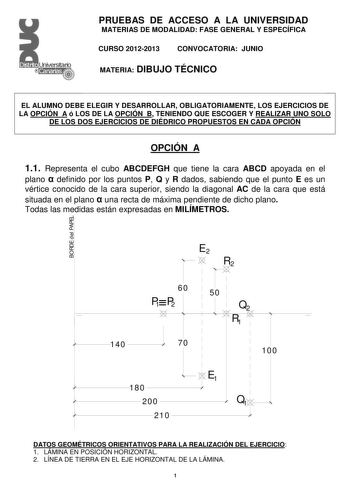 PRUEBAS DE ACCESO A LA UNIVERSIDAD MATERIAS DE MODALIDAD FASE GENERAL Y ESPECÍFICA CURSO 20122013 CONVOCATORIA JUNIO MATERIA DIBUJO TÉCNICO EL ALUMNO DEBE ELEGIR Y DESARROLLAR OBLIGATORIAMENTE LOS EJERCICIOS DE LA OPCIÓN A ó LOS DE LA OPCIÓN B TENIENDO QUE ESCOGER Y REALIZAR UNO SOLO DE LOS DOS EJERCICIOS DE DIÉDRICO PROPUESTOS EN CADA OPCIÓN OPCIÓN A 11 Representa el cubo ABCDEFGH que tiene la cara ABCD apoyada en el plano  definido por los puntos P Q y R dados sabiendo que el punto E es un vé…