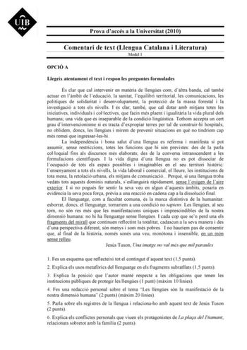 Prova daccés a la Universitat 2010 Comentari de text Llengua Catalana i Literatura Model 1 OPCIÓ A Llegeix atentament el text i respon les preguntes formulades És clar que cal intervenir en matria de llenges com daltra banda cal també actuar en lmbit de leducació la sanitat lequilibri territorial les comunicacions les polítiques de solidaritat i desenvolupament la protecció de la massa forestal i la investigació a tots els nivells I és clar també que cal dotar amb mitjans totes les iniciatives …