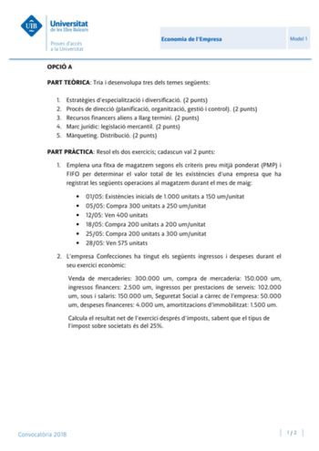 Economia de lEmpresa Model 1 OPCIÓ A PART TERICA Tria i desenvolupa tres dels temes segents 1 Estratgies despecialització i diversificació 2 punts 2 Procés de direcció planificació organització gestió i control 2 punts 3 Recursos financers aliens a llarg termini 2 punts 4 Marc jurídic legislació mercantil 2 punts 5 Mrqueting Distribució 2 punts PART PRCTICA Resol els dos exercicis cadascun val 2 punts 1 Emplena una fitxa de magatzem segons els criteris preu mitj ponderat PMP i FIFO per determin…