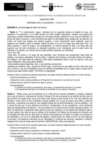 UNIVERSIDAD DE MURCIA 1 Ih Región de Murcia Universidad Politécnica de Cartagena PRUEBAS DE ACCESO A LA UNIVERSIDAD PARA ALUMNOS DE BACHILLERATO LOE Septiembre 2012 HISTORIA DE LA FILOSOFÍA CÓDIGO 132 OPCIÓN A Comente uno de estos dos textos Texto 1 Y a continuación seguí compara con la siguiente escena el estado en que con respecto a la educación o a la falta de ella se halla nuestra naturaleza Imagina una especie de cavernosa vivienda subterránea provista de una larga entrada abierta a la luz…