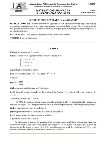 Universidades Públicas de la Comunidad de Madrid Prueba de Acceso a Estudios Universitarios MATEMÁTICAS APLICADAS A LAS CIENCIAS SOCIALES LOGSE JUNIO Curso 20022003 INSTRUCCIONES GENERALES Y VALORACIÓN INSTRUCCIONES El examen presenta dos opciones A y B El alumno deberá elegir una de ellas y responder razonadamente a los cuatro ejercicios de que consta dicha opción Para la realización de esta prueba puede utilizarse calculadora científica siempre que no disponga de capacidad gráfica o de cálcul…