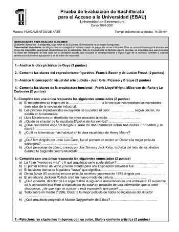 UNIV ERSIDAD DE EXTREMADURA Prueba de Evaluación de Bachillerato para el Acceso a la Universidad EBAU Universidad de Extremadura Curso 20202021 Materia FUNDAMENTOS DE ARTE Tiempo máximo de la prueba 1h 30 min INSTRUCCIONES PARA REALIZAR EL EXAMEN El examen consta de 10 preguntas cuyo valor es de 2 puntos El estudiante ha de elegir 5 preguntas Observación importante en ningún caso se corregirá un número mayor de preguntas de las indicadas Para la corrección se seguirá el orden en el que las resp…