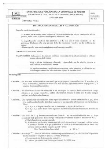 UNIVERSIDADES PÚBLICAS DE LA COMUNIDAD DE MADRID PRUEBAS DE ACCESO A ESTUDIOS UNIVERSITARIOS LOGSE l1FfrnDll UTOMlMA 1 Curso 20012002 MATERIA FISICA Junio Septiembre Rl R2 INSTRUCCIONES GENERALES Y VALORACIÓN La prueba consta de dos partes La primera parte consiste en un conjunto de cinco cuestiones de tipo teórico conceptual o teórico práctico de las cuales el alwnno debe responder solamente a tres La segunda parte consiste en dos repertorios A y B cada uno de ellos constituido por dos problem…