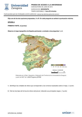 t Universidad fil Zaragoza 1S42 PRUEBA DE ACCESO A LA UNIVERSIDAD CONVOCATORIA DE JUNIO DE 2016 EJERCICIO DE GEOGRAFÍA TIEMPO DISPONIBLE 1 hora 30 minutos PUNTUACIÓN QUE SE OTORGARÁ A ESTE EJERCICIO véanse las distintas partes del examen Elija una de las dos opciones propuestas A o B En cada pregunta se señala la puntuación máxima OPCIÓN A PRIMERA PARTE 5 puntos Observe el mapa topográfico de España peninsular y conteste a las preguntas 1 y 2 10 6 4 9 3 7 5 2 8 1 O 400 700 1000 1500 2000 metros…