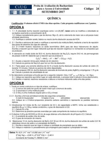 Proba de Avaliación do Bacharelato para o Acceso á Universidade SETEMBRO 2017 Código 24 QUÍMICA Cualificación O alumno elixirá UNHA das dúas opcións Cada pregunta cualificarase con 2 puntos OPCIÓN A 1 11 A velocidade dunha reacción exprésase como vkAB2 razoe como se modifica a velocidade se se duplica soamente a concentración de B 12 Indique razoadamente para o par de átomos Mg e S cál é o elemento de maior raio e cál posúe maior afinidade electrónica 13 Xustifique o carácter acedo básico ou ne…