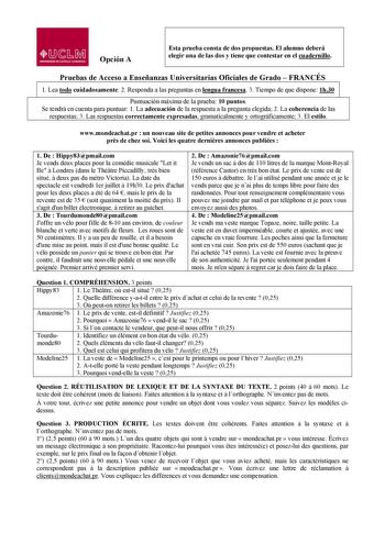 lJ  s Mil UNllRSIDAD DE CASTILLA LA MANCHA Opción A Esta prueba consta de dos propuestas El alumno deberá elegir una de las dos y tiene que contestar en el cuadernillo Pruebas de Acceso a Enseñanzas Universitarias Oficiales de Grado  FRANCÉS  1 1 Lea todo cuidadosamente 2 Responda a las preguntas en lengua francesa 3 Tiempo de que dispone 1h30 Puntuación máxima de la prueba 10 puntos Se tendrá en cuenta para puntuar 1 La adecuación de la respuesta a la pregunta elegida 2 La coherencia de las re…