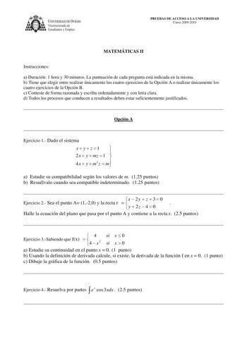 IVERSIDAD DE VIEDO Vicerrectorado de Estudiantes y Empleo PRUEBAS DE ACCESO A LA UNIVERSIDAD Curso 20092010 MATEMÁTICAS II Instrucciones a Duración 1 hora y 30 minutos La puntuación de cada pregunta está indicada en la misma b Tiene que elegir entre realizar únicamente los cuatro ejercicios de la Opción A o realizar únicamente los cuatro ejercicios de la Opción B c Conteste de forma razonada y escriba ordenadamente y con letra clara d Todos los procesos que conducen a resultados deben estar suf…