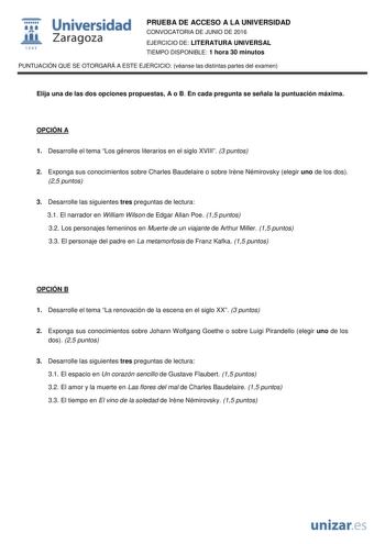  Universidad fil Zaragoza 1S42 PRUEBA DE ACCESO A LA UNIVERSIDAD CONVOCATORIA DE JUNIO DE 2016 EJERCICIO DE LITERATURA UNIVERSAL TIEMPO DISPONIBLE 1 hora 30 minutos PUNTUACIÓN QUE SE OTORGARÁ A ESTE EJERCICIO véanse las distintas partes del examen Elija una de las dos opciones propuestas A o B En cada pregunta se señala la puntuación máxima OPCIÓN A 1 Desarrolle el tema Los géneros literarios en el siglo XVIII 3 puntos 2 Exponga sus conocimientos sobre Charles Baudelaire o sobre Irne Némirovsky…