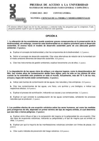 PRUEBAS DE ACCESO A LA UNIVERSIDAD MATERIAS DE MODALIDAD FASES GENERAL Y ESPECÍFICA CURSO 2012  2013 CONVOCATORIA MATERIA CIENCIAS DE LA TIERRA Y MEDIOAMBIENTALES El alumno deberá elegir una de las dos opciones y contestar todas las preguntas que la componen Cada pregunta puntúa según lo que se especifica al final de cada apartado OPCIÓN A 1 La alteración de los ecosistemas puede ocasionar graves consecuencias en la preservación de la biodiversidad sin embargo conservar esta biodiversidad es un…