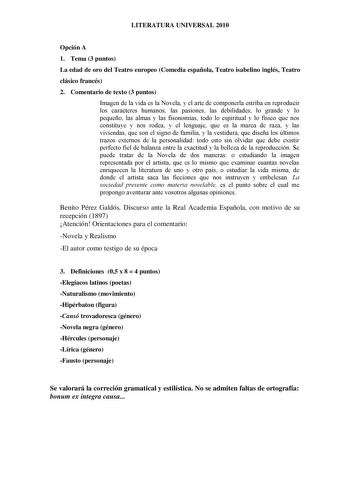 LITERATURA UNIVERSAL 2010 Opción A 1 Tema 3 puntos La edad de oro del Teatro europeo Comedia española Teatro isabelino inglés Teatro clásico francés 2 Comentario de texto 3 puntos Imagen de la vida es la Novela y el arte de componerla estriba en reproducir los caracteres humanos las pasiones las debilidades lo grande y lo pequeño las almas y las fisonomías todo lo espiritual y lo físico que nos constituye y nos rodea y el lenguaje que es la marca de raza y las viviendas que son el signo de fami…