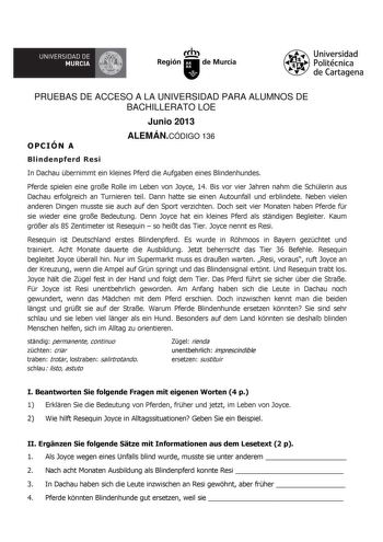 A UNIVERSIDAD DE MURCIA  Ih Región de Murcia Universidad Politécnica de Cartagena PRUEBAS DE ACCESO A LA UNIVERSIDAD PARA ALUMNOS DE BACHILLERATO LOE Junio 2013 OPCIÓN A ALEMÁNCÓDIGO 136 Blindenpferd Resi In Dachau bernimmt ein kleines Pferd die Aufgaben eines Blindenhundes Pferde spielen eine groe Rolle im Leben von Joyce 14 Bis vor vier Jahren nahm die Schlerin aus Dachau erfolgreich an Turnieren teil Dann hatte sie einen Autounfall und erblindete Neben vielen anderen Dingen musste sie auch a…