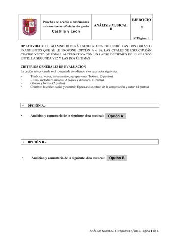 Pruebas de acceso a enseñanzas universitarias oficiales de grado Castilla y León ANÁLISIS MUSICAL II EJERCICIO 5 N Páginas 1 OPTATIVIDAD EL ALUMNO DEBERÁ ESCOGER UNA DE ENTRE LAS DOS OBRAS O FRAGMENTOS QUE SE LE PROPONE OPCIÓN A o B LAS CUALES SE ESCUCHARÁN CUATRO VECES DE FORMA ALTERNATIVA CON UN LAPSO DE TIEMPO DE 15 MINUTOS ENTRE LA SEGUNDA VEZ Y LAS DOS ÚLTIMAS CRITERIOS GENERALES DE EVALUACIÓN La opción seleccionada será comentada atendiendo a los apartados siguientes  Tímbrica voces instr…