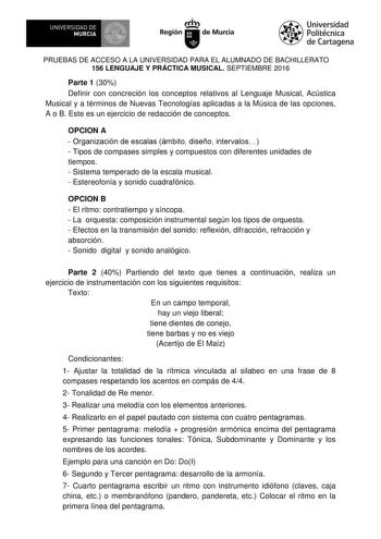 1  UNIVERSIDAD DE MURCIA  Ih Región de Murcia Universidad Politécnica de Cartagena PRUEBAS DE ACCESO A LA UNIVERSIDAD PARA EL ALUMNADO DE BACHILLERATO 156 LENGUAJE Y PRÁCTICA MUSICAL SEPTIEMBRE 2016 Parte 1 30 Definir con concreción los conceptos relativos al Lenguaje Musical Acústica Musical y a términos de Nuevas Tecnologías aplicadas a la Música de las opciones A o B Este es un ejercicio de redacción de conceptos OPCION A  Organización de escalas ámbito diseño intervalos  Tipos de compases s…