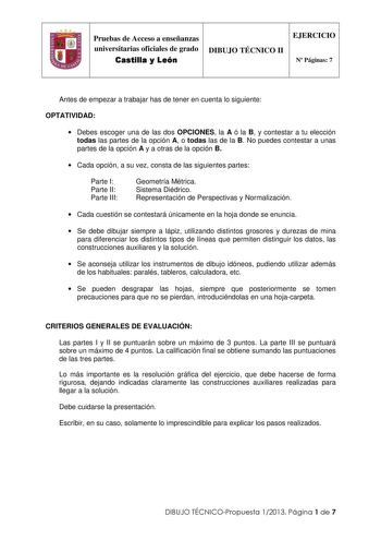 IJ Pruebas de Acceso a enseñanzas universitarias oficiales de grado Castilla y León DIBUJO TÉCNICO II EJERCICIO N Páginas 7 Antes de empezar a trabajar has de tener en cuenta lo siguiente OPTATIVIDAD  Debes escoger una de las dos OPCIONES la A ó la B y contestar a tu elección todas las partes de la opción A o todas las de la B No puedes contestar a unas partes de la opción A y a otras de la opción B  Cada opción a su vez consta de las siguientes partes Parte I Parte II Parte III Geometría Métri…